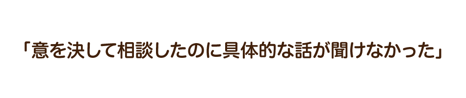 「意を決して相談したのに具体的な話が聞けなかった」
