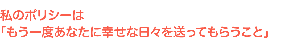 私のポリシーは「もう一度あなたに幸せな日々を送ってもらうこと」