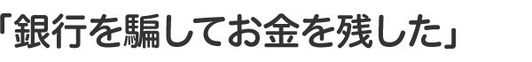「銀行を騙してお金を残した」