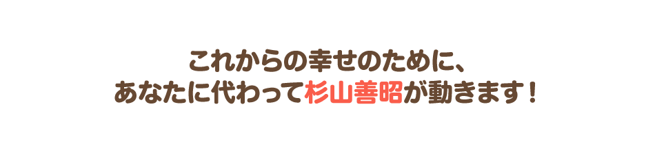 これからの幸せのために、あなたに代わって杉山善昭が動きます!