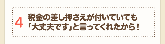 4 税金の差し押さえが付いていても「大丈夫です」と言ってくれたから！