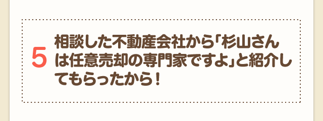 5 相談した不動産会社から「杉山さんは任意売却の専門家ですよ」と紹介してもらったから！