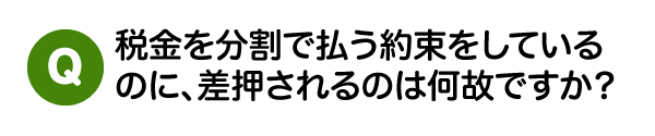 税金を分割で払う約束をしているのに、
差押されるのは何故ですか？