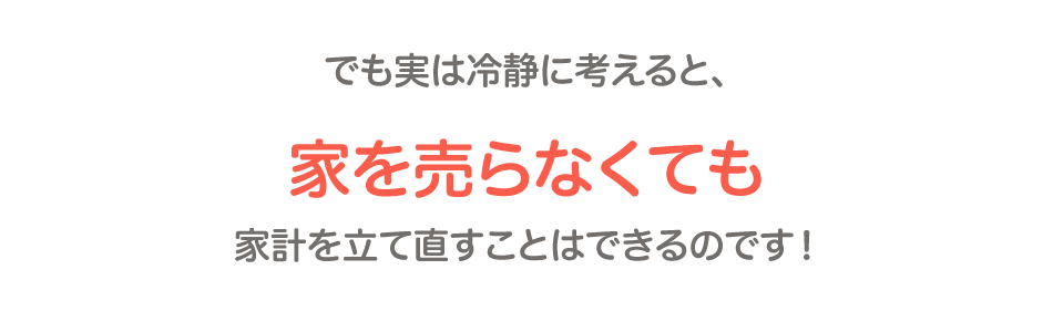 家を売らなくても家計を立て直すことはできるのです!