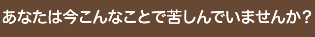 あなたは今こんなことで苦しんでいませんか？